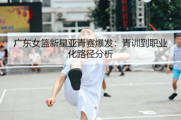 广东女篮新星亚青赛爆发：青训到职业化路径分析
